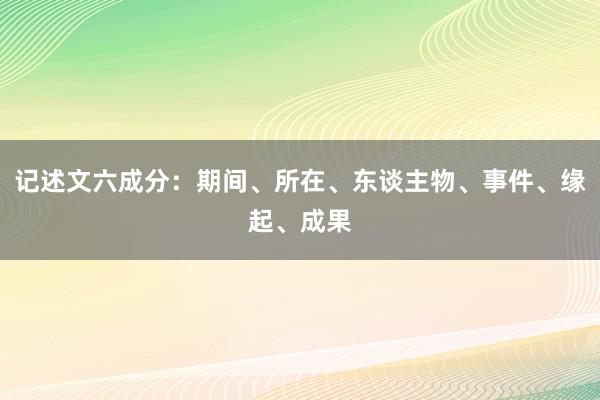 记述文六成分：期间、所在、东谈主物、事件、缘起、成果